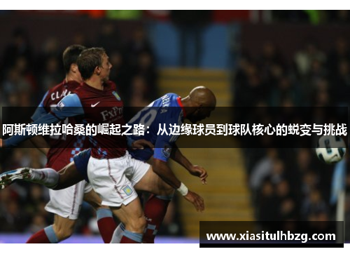 阿斯顿维拉哈桑的崛起之路：从边缘球员到球队核心的蜕变与挑战